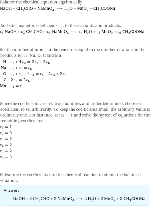 Balance the chemical equation algebraically: NaOH + CH_3CHO + NaMnO_4 ⟶ H_2O + MnO_2 + CH_3COONa Add stoichiometric coefficients, c_i, to the reactants and products: c_1 NaOH + c_2 CH_3CHO + c_3 NaMnO_4 ⟶ c_4 H_2O + c_5 MnO_2 + c_6 CH_3COONa Set the number of atoms in the reactants equal to the number of atoms in the products for H, Na, O, C and Mn: H: | c_1 + 4 c_2 = 2 c_4 + 3 c_6 Na: | c_1 + c_3 = c_6 O: | c_1 + c_2 + 4 c_3 = c_4 + 2 c_5 + 2 c_6 C: | 2 c_2 = 2 c_6 Mn: | c_3 = c_5 Since the coefficients are relative quantities and underdetermined, choose a coefficient to set arbitrarily. To keep the coefficients small, the arbitrary value is ordinarily one. For instance, set c_1 = 1 and solve the system of equations for the remaining coefficients: c_1 = 1 c_2 = 3 c_3 = 2 c_4 = 2 c_5 = 2 c_6 = 3 Substitute the coefficients into the chemical reaction to obtain the balanced equation: Answer: |   | NaOH + 3 CH_3CHO + 2 NaMnO_4 ⟶ 2 H_2O + 2 MnO_2 + 3 CH_3COONa