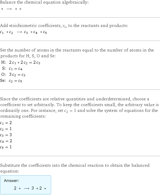 Balance the chemical equation algebraically:  + ⟶ + +  Add stoichiometric coefficients, c_i, to the reactants and products: c_1 + c_2 ⟶ c_3 + c_4 + c_5  Set the number of atoms in the reactants equal to the number of atoms in the products for H, S, O and Se: H: | 2 c_1 + 2 c_2 = 2 c_3 S: | c_1 = c_4 O: | 3 c_2 = c_3 Se: | c_2 = c_5 Since the coefficients are relative quantities and underdetermined, choose a coefficient to set arbitrarily. To keep the coefficients small, the arbitrary value is ordinarily one. For instance, set c_2 = 1 and solve the system of equations for the remaining coefficients: c_1 = 2 c_2 = 1 c_3 = 3 c_4 = 2 c_5 = 1 Substitute the coefficients into the chemical reaction to obtain the balanced equation: Answer: |   | 2 + ⟶ 3 + 2 + 