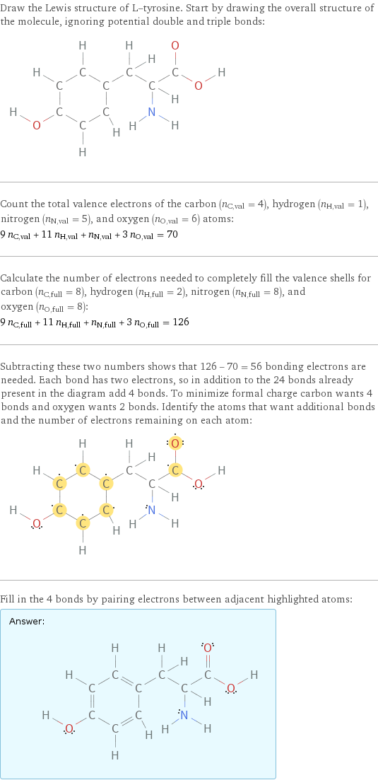 Draw the Lewis structure of L-tyrosine. Start by drawing the overall structure of the molecule, ignoring potential double and triple bonds:  Count the total valence electrons of the carbon (n_C, val = 4), hydrogen (n_H, val = 1), nitrogen (n_N, val = 5), and oxygen (n_O, val = 6) atoms: 9 n_C, val + 11 n_H, val + n_N, val + 3 n_O, val = 70 Calculate the number of electrons needed to completely fill the valence shells for carbon (n_C, full = 8), hydrogen (n_H, full = 2), nitrogen (n_N, full = 8), and oxygen (n_O, full = 8): 9 n_C, full + 11 n_H, full + n_N, full + 3 n_O, full = 126 Subtracting these two numbers shows that 126 - 70 = 56 bonding electrons are needed. Each bond has two electrons, so in addition to the 24 bonds already present in the diagram add 4 bonds. To minimize formal charge carbon wants 4 bonds and oxygen wants 2 bonds. Identify the atoms that want additional bonds and the number of electrons remaining on each atom:  Fill in the 4 bonds by pairing electrons between adjacent highlighted atoms: Answer: |   | 