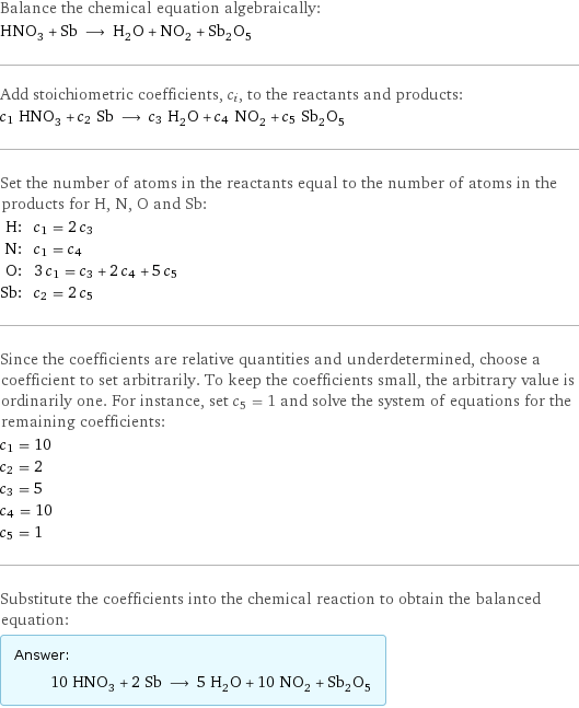 Balance the chemical equation algebraically: HNO_3 + Sb ⟶ H_2O + NO_2 + Sb_2O_5 Add stoichiometric coefficients, c_i, to the reactants and products: c_1 HNO_3 + c_2 Sb ⟶ c_3 H_2O + c_4 NO_2 + c_5 Sb_2O_5 Set the number of atoms in the reactants equal to the number of atoms in the products for H, N, O and Sb: H: | c_1 = 2 c_3 N: | c_1 = c_4 O: | 3 c_1 = c_3 + 2 c_4 + 5 c_5 Sb: | c_2 = 2 c_5 Since the coefficients are relative quantities and underdetermined, choose a coefficient to set arbitrarily. To keep the coefficients small, the arbitrary value is ordinarily one. For instance, set c_5 = 1 and solve the system of equations for the remaining coefficients: c_1 = 10 c_2 = 2 c_3 = 5 c_4 = 10 c_5 = 1 Substitute the coefficients into the chemical reaction to obtain the balanced equation: Answer: |   | 10 HNO_3 + 2 Sb ⟶ 5 H_2O + 10 NO_2 + Sb_2O_5