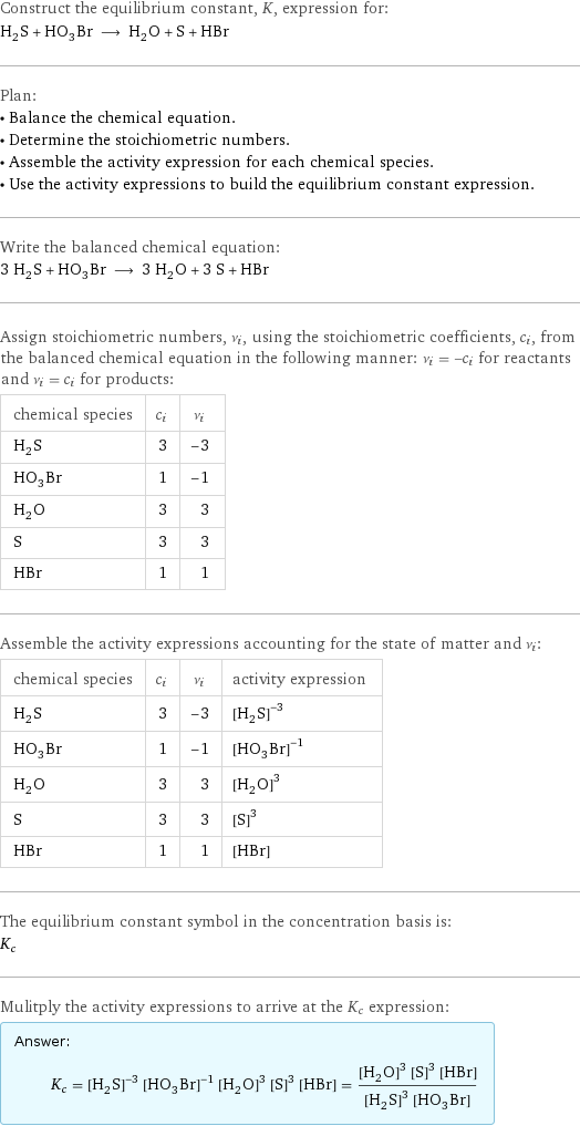 Construct the equilibrium constant, K, expression for: H_2S + HO_3Br ⟶ H_2O + S + HBr Plan: • Balance the chemical equation. • Determine the stoichiometric numbers. • Assemble the activity expression for each chemical species. • Use the activity expressions to build the equilibrium constant expression. Write the balanced chemical equation: 3 H_2S + HO_3Br ⟶ 3 H_2O + 3 S + HBr Assign stoichiometric numbers, ν_i, using the stoichiometric coefficients, c_i, from the balanced chemical equation in the following manner: ν_i = -c_i for reactants and ν_i = c_i for products: chemical species | c_i | ν_i H_2S | 3 | -3 HO_3Br | 1 | -1 H_2O | 3 | 3 S | 3 | 3 HBr | 1 | 1 Assemble the activity expressions accounting for the state of matter and ν_i: chemical species | c_i | ν_i | activity expression H_2S | 3 | -3 | ([H2S])^(-3) HO_3Br | 1 | -1 | ([H1O3Br1])^(-1) H_2O | 3 | 3 | ([H2O])^3 S | 3 | 3 | ([S])^3 HBr | 1 | 1 | [HBr] The equilibrium constant symbol in the concentration basis is: K_c Mulitply the activity expressions to arrive at the K_c expression: Answer: |   | K_c = ([H2S])^(-3) ([H1O3Br1])^(-1) ([H2O])^3 ([S])^3 [HBr] = (([H2O])^3 ([S])^3 [HBr])/(([H2S])^3 [H1O3Br1])