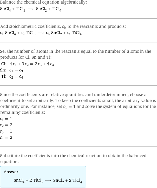 Balance the chemical equation algebraically: SnCl_4 + TiCl_3 ⟶ SnCl_2 + TiCl_4 Add stoichiometric coefficients, c_i, to the reactants and products: c_1 SnCl_4 + c_2 TiCl_3 ⟶ c_3 SnCl_2 + c_4 TiCl_4 Set the number of atoms in the reactants equal to the number of atoms in the products for Cl, Sn and Ti: Cl: | 4 c_1 + 3 c_2 = 2 c_3 + 4 c_4 Sn: | c_1 = c_3 Ti: | c_2 = c_4 Since the coefficients are relative quantities and underdetermined, choose a coefficient to set arbitrarily. To keep the coefficients small, the arbitrary value is ordinarily one. For instance, set c_1 = 1 and solve the system of equations for the remaining coefficients: c_1 = 1 c_2 = 2 c_3 = 1 c_4 = 2 Substitute the coefficients into the chemical reaction to obtain the balanced equation: Answer: |   | SnCl_4 + 2 TiCl_3 ⟶ SnCl_2 + 2 TiCl_4