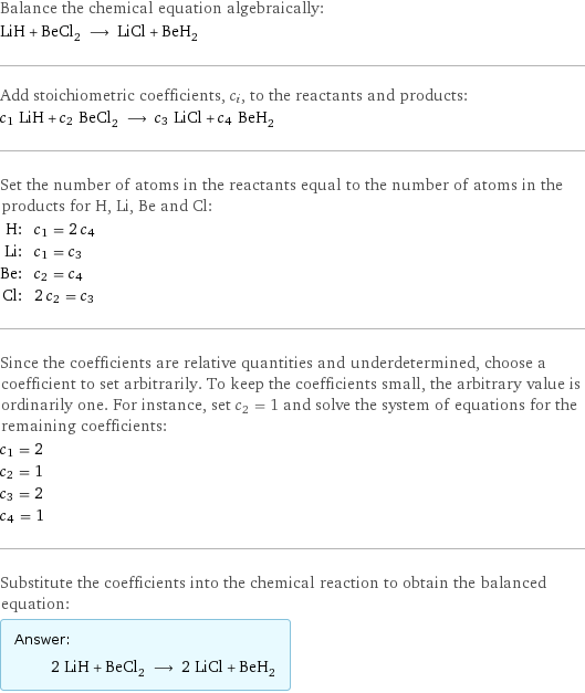 Balance the chemical equation algebraically: LiH + BeCl_2 ⟶ LiCl + BeH_2 Add stoichiometric coefficients, c_i, to the reactants and products: c_1 LiH + c_2 BeCl_2 ⟶ c_3 LiCl + c_4 BeH_2 Set the number of atoms in the reactants equal to the number of atoms in the products for H, Li, Be and Cl: H: | c_1 = 2 c_4 Li: | c_1 = c_3 Be: | c_2 = c_4 Cl: | 2 c_2 = c_3 Since the coefficients are relative quantities and underdetermined, choose a coefficient to set arbitrarily. To keep the coefficients small, the arbitrary value is ordinarily one. For instance, set c_2 = 1 and solve the system of equations for the remaining coefficients: c_1 = 2 c_2 = 1 c_3 = 2 c_4 = 1 Substitute the coefficients into the chemical reaction to obtain the balanced equation: Answer: |   | 2 LiH + BeCl_2 ⟶ 2 LiCl + BeH_2