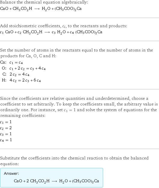 Balance the chemical equation algebraically: CaO + CH_3CO_2H ⟶ H_2O + (CH3COO)2Ca Add stoichiometric coefficients, c_i, to the reactants and products: c_1 CaO + c_2 CH_3CO_2H ⟶ c_3 H_2O + c_4 (CH3COO)2Ca Set the number of atoms in the reactants equal to the number of atoms in the products for Ca, O, C and H: Ca: | c_1 = c_4 O: | c_1 + 2 c_2 = c_3 + 4 c_4 C: | 2 c_2 = 4 c_4 H: | 4 c_2 = 2 c_3 + 6 c_4 Since the coefficients are relative quantities and underdetermined, choose a coefficient to set arbitrarily. To keep the coefficients small, the arbitrary value is ordinarily one. For instance, set c_1 = 1 and solve the system of equations for the remaining coefficients: c_1 = 1 c_2 = 2 c_3 = 1 c_4 = 1 Substitute the coefficients into the chemical reaction to obtain the balanced equation: Answer: |   | CaO + 2 CH_3CO_2H ⟶ H_2O + (CH3COO)2Ca