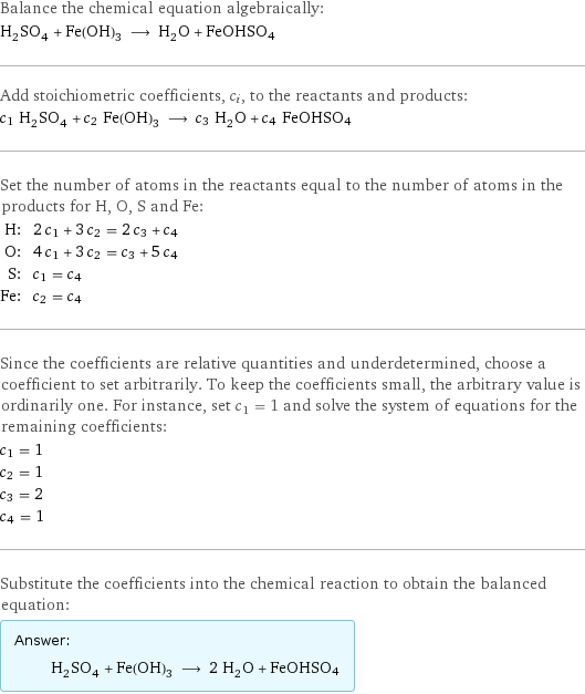 Balance the chemical equation algebraically: H_2SO_4 + Fe(OH)_3 ⟶ H_2O + FeOHSO4 Add stoichiometric coefficients, c_i, to the reactants and products: c_1 H_2SO_4 + c_2 Fe(OH)_3 ⟶ c_3 H_2O + c_4 FeOHSO4 Set the number of atoms in the reactants equal to the number of atoms in the products for H, O, S and Fe: H: | 2 c_1 + 3 c_2 = 2 c_3 + c_4 O: | 4 c_1 + 3 c_2 = c_3 + 5 c_4 S: | c_1 = c_4 Fe: | c_2 = c_4 Since the coefficients are relative quantities and underdetermined, choose a coefficient to set arbitrarily. To keep the coefficients small, the arbitrary value is ordinarily one. For instance, set c_1 = 1 and solve the system of equations for the remaining coefficients: c_1 = 1 c_2 = 1 c_3 = 2 c_4 = 1 Substitute the coefficients into the chemical reaction to obtain the balanced equation: Answer: |   | H_2SO_4 + Fe(OH)_3 ⟶ 2 H_2O + FeOHSO4