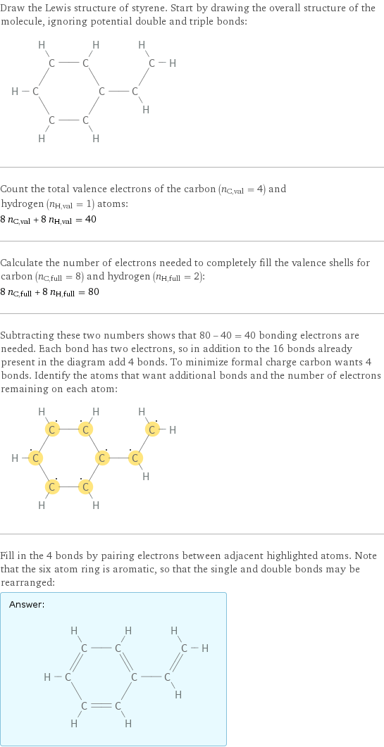 Draw the Lewis structure of styrene. Start by drawing the overall structure of the molecule, ignoring potential double and triple bonds:  Count the total valence electrons of the carbon (n_C, val = 4) and hydrogen (n_H, val = 1) atoms: 8 n_C, val + 8 n_H, val = 40 Calculate the number of electrons needed to completely fill the valence shells for carbon (n_C, full = 8) and hydrogen (n_H, full = 2): 8 n_C, full + 8 n_H, full = 80 Subtracting these two numbers shows that 80 - 40 = 40 bonding electrons are needed. Each bond has two electrons, so in addition to the 16 bonds already present in the diagram add 4 bonds. To minimize formal charge carbon wants 4 bonds. Identify the atoms that want additional bonds and the number of electrons remaining on each atom:  Fill in the 4 bonds by pairing electrons between adjacent highlighted atoms. Note that the six atom ring is aromatic, so that the single and double bonds may be rearranged: Answer: |   | 