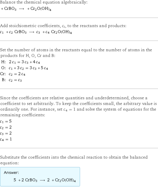 Balance the chemical equation algebraically:  + CrBO3 ⟶ + Cr2O(OH)4 Add stoichiometric coefficients, c_i, to the reactants and products: c_1 + c_2 CrBO3 ⟶ c_3 + c_4 Cr2O(OH)4 Set the number of atoms in the reactants equal to the number of atoms in the products for H, O, Cr and B: H: | 2 c_1 = 3 c_3 + 4 c_4 O: | c_1 + 3 c_2 = 3 c_3 + 5 c_4 Cr: | c_2 = 2 c_4 B: | c_2 = c_3 Since the coefficients are relative quantities and underdetermined, choose a coefficient to set arbitrarily. To keep the coefficients small, the arbitrary value is ordinarily one. For instance, set c_4 = 1 and solve the system of equations for the remaining coefficients: c_1 = 5 c_2 = 2 c_3 = 2 c_4 = 1 Substitute the coefficients into the chemical reaction to obtain the balanced equation: Answer: |   | 5 + 2 CrBO3 ⟶ 2 + Cr2O(OH)4