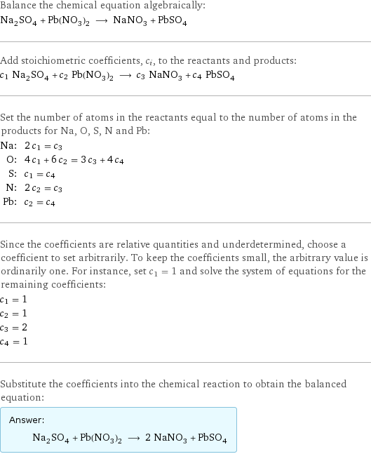 Balance the chemical equation algebraically: Na_2SO_4 + Pb(NO_3)_2 ⟶ NaNO_3 + PbSO_4 Add stoichiometric coefficients, c_i, to the reactants and products: c_1 Na_2SO_4 + c_2 Pb(NO_3)_2 ⟶ c_3 NaNO_3 + c_4 PbSO_4 Set the number of atoms in the reactants equal to the number of atoms in the products for Na, O, S, N and Pb: Na: | 2 c_1 = c_3 O: | 4 c_1 + 6 c_2 = 3 c_3 + 4 c_4 S: | c_1 = c_4 N: | 2 c_2 = c_3 Pb: | c_2 = c_4 Since the coefficients are relative quantities and underdetermined, choose a coefficient to set arbitrarily. To keep the coefficients small, the arbitrary value is ordinarily one. For instance, set c_1 = 1 and solve the system of equations for the remaining coefficients: c_1 = 1 c_2 = 1 c_3 = 2 c_4 = 1 Substitute the coefficients into the chemical reaction to obtain the balanced equation: Answer: |   | Na_2SO_4 + Pb(NO_3)_2 ⟶ 2 NaNO_3 + PbSO_4