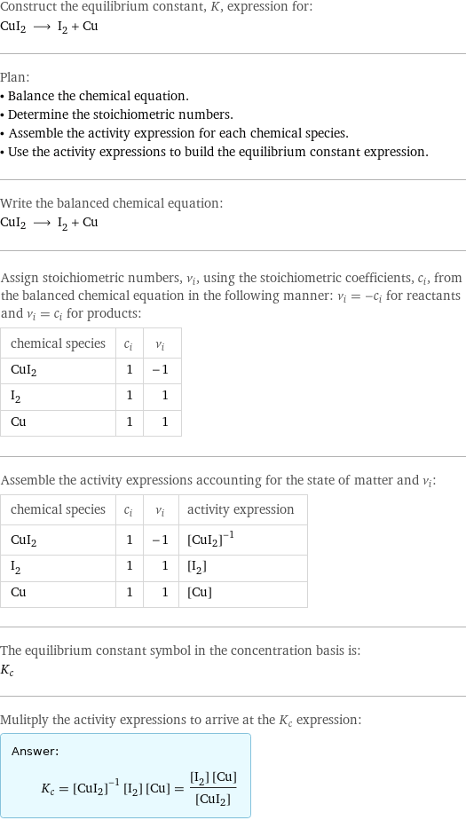 Construct the equilibrium constant, K, expression for: CuI2 ⟶ I_2 + Cu Plan: • Balance the chemical equation. • Determine the stoichiometric numbers. • Assemble the activity expression for each chemical species. • Use the activity expressions to build the equilibrium constant expression. Write the balanced chemical equation: CuI2 ⟶ I_2 + Cu Assign stoichiometric numbers, ν_i, using the stoichiometric coefficients, c_i, from the balanced chemical equation in the following manner: ν_i = -c_i for reactants and ν_i = c_i for products: chemical species | c_i | ν_i CuI2 | 1 | -1 I_2 | 1 | 1 Cu | 1 | 1 Assemble the activity expressions accounting for the state of matter and ν_i: chemical species | c_i | ν_i | activity expression CuI2 | 1 | -1 | ([CuI2])^(-1) I_2 | 1 | 1 | [I2] Cu | 1 | 1 | [Cu] The equilibrium constant symbol in the concentration basis is: K_c Mulitply the activity expressions to arrive at the K_c expression: Answer: |   | K_c = ([CuI2])^(-1) [I2] [Cu] = ([I2] [Cu])/([CuI2])