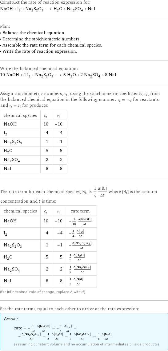 Construct the rate of reaction expression for: NaOH + I_2 + Na_2S_2O_3 ⟶ H_2O + Na_2SO_4 + NaI Plan: • Balance the chemical equation. • Determine the stoichiometric numbers. • Assemble the rate term for each chemical species. • Write the rate of reaction expression. Write the balanced chemical equation: 10 NaOH + 4 I_2 + Na_2S_2O_3 ⟶ 5 H_2O + 2 Na_2SO_4 + 8 NaI Assign stoichiometric numbers, ν_i, using the stoichiometric coefficients, c_i, from the balanced chemical equation in the following manner: ν_i = -c_i for reactants and ν_i = c_i for products: chemical species | c_i | ν_i NaOH | 10 | -10 I_2 | 4 | -4 Na_2S_2O_3 | 1 | -1 H_2O | 5 | 5 Na_2SO_4 | 2 | 2 NaI | 8 | 8 The rate term for each chemical species, B_i, is 1/ν_i(Δ[B_i])/(Δt) where [B_i] is the amount concentration and t is time: chemical species | c_i | ν_i | rate term NaOH | 10 | -10 | -1/10 (Δ[NaOH])/(Δt) I_2 | 4 | -4 | -1/4 (Δ[I2])/(Δt) Na_2S_2O_3 | 1 | -1 | -(Δ[Na2S2O3])/(Δt) H_2O | 5 | 5 | 1/5 (Δ[H2O])/(Δt) Na_2SO_4 | 2 | 2 | 1/2 (Δ[Na2SO4])/(Δt) NaI | 8 | 8 | 1/8 (Δ[NaI])/(Δt) (for infinitesimal rate of change, replace Δ with d) Set the rate terms equal to each other to arrive at the rate expression: Answer: |   | rate = -1/10 (Δ[NaOH])/(Δt) = -1/4 (Δ[I2])/(Δt) = -(Δ[Na2S2O3])/(Δt) = 1/5 (Δ[H2O])/(Δt) = 1/2 (Δ[Na2SO4])/(Δt) = 1/8 (Δ[NaI])/(Δt) (assuming constant volume and no accumulation of intermediates or side products)