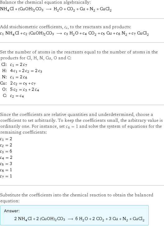 Balance the chemical equation algebraically: NH_4Cl + (CuOH)2CO3 ⟶ H_2O + CO_2 + Cu + N_2 + CuCl_2 Add stoichiometric coefficients, c_i, to the reactants and products: c_1 NH_4Cl + c_2 (CuOH)2CO3 ⟶ c_3 H_2O + c_4 CO_2 + c_5 Cu + c_6 N_2 + c_7 CuCl_2 Set the number of atoms in the reactants equal to the number of atoms in the products for Cl, H, N, Cu, O and C: Cl: | c_1 = 2 c_7 H: | 4 c_1 + 2 c_2 = 2 c_3 N: | c_1 = 2 c_6 Cu: | 2 c_2 = c_5 + c_7 O: | 5 c_2 = c_3 + 2 c_4 C: | c_2 = c_4 Since the coefficients are relative quantities and underdetermined, choose a coefficient to set arbitrarily. To keep the coefficients small, the arbitrary value is ordinarily one. For instance, set c_6 = 1 and solve the system of equations for the remaining coefficients: c_1 = 2 c_2 = 2 c_3 = 6 c_4 = 2 c_5 = 3 c_6 = 1 c_7 = 1 Substitute the coefficients into the chemical reaction to obtain the balanced equation: Answer: |   | 2 NH_4Cl + 2 (CuOH)2CO3 ⟶ 6 H_2O + 2 CO_2 + 3 Cu + N_2 + CuCl_2