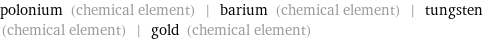 polonium (chemical element) | barium (chemical element) | tungsten (chemical element) | gold (chemical element)