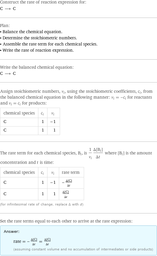 Construct the rate of reaction expression for: C ⟶ C Plan: • Balance the chemical equation. • Determine the stoichiometric numbers. • Assemble the rate term for each chemical species. • Write the rate of reaction expression. Write the balanced chemical equation: C ⟶ C Assign stoichiometric numbers, ν_i, using the stoichiometric coefficients, c_i, from the balanced chemical equation in the following manner: ν_i = -c_i for reactants and ν_i = c_i for products: chemical species | c_i | ν_i C | 1 | -1 C | 1 | 1 The rate term for each chemical species, B_i, is 1/ν_i(Δ[B_i])/(Δt) where [B_i] is the amount concentration and t is time: chemical species | c_i | ν_i | rate term C | 1 | -1 | -(Δ[C])/(Δt) C | 1 | 1 | (Δ[C])/(Δt) (for infinitesimal rate of change, replace Δ with d) Set the rate terms equal to each other to arrive at the rate expression: Answer: |   | rate = -(Δ[C])/(Δt) = (Δ[C])/(Δt) (assuming constant volume and no accumulation of intermediates or side products)