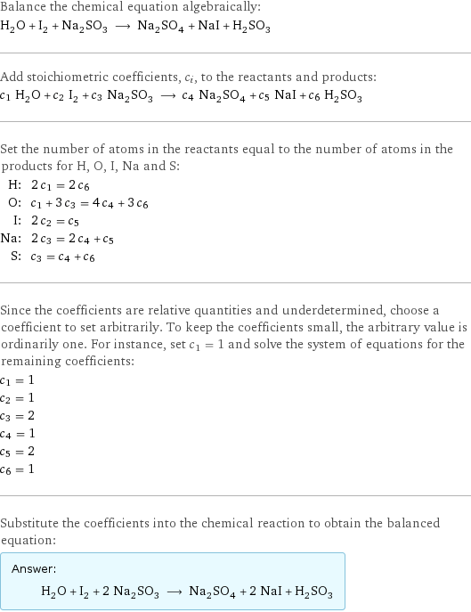 Balance the chemical equation algebraically: H_2O + I_2 + Na_2SO_3 ⟶ Na_2SO_4 + NaI + H_2SO_3 Add stoichiometric coefficients, c_i, to the reactants and products: c_1 H_2O + c_2 I_2 + c_3 Na_2SO_3 ⟶ c_4 Na_2SO_4 + c_5 NaI + c_6 H_2SO_3 Set the number of atoms in the reactants equal to the number of atoms in the products for H, O, I, Na and S: H: | 2 c_1 = 2 c_6 O: | c_1 + 3 c_3 = 4 c_4 + 3 c_6 I: | 2 c_2 = c_5 Na: | 2 c_3 = 2 c_4 + c_5 S: | c_3 = c_4 + c_6 Since the coefficients are relative quantities and underdetermined, choose a coefficient to set arbitrarily. To keep the coefficients small, the arbitrary value is ordinarily one. For instance, set c_1 = 1 and solve the system of equations for the remaining coefficients: c_1 = 1 c_2 = 1 c_3 = 2 c_4 = 1 c_5 = 2 c_6 = 1 Substitute the coefficients into the chemical reaction to obtain the balanced equation: Answer: |   | H_2O + I_2 + 2 Na_2SO_3 ⟶ Na_2SO_4 + 2 NaI + H_2SO_3