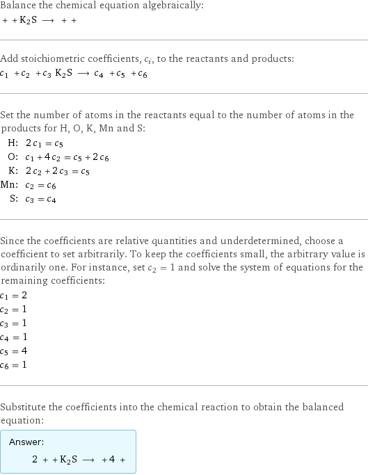 Balance the chemical equation algebraically:  + + K2S ⟶ + +  Add stoichiometric coefficients, c_i, to the reactants and products: c_1 + c_2 + c_3 K2S ⟶ c_4 + c_5 + c_6  Set the number of atoms in the reactants equal to the number of atoms in the products for H, O, K, Mn and S: H: | 2 c_1 = c_5 O: | c_1 + 4 c_2 = c_5 + 2 c_6 K: | 2 c_2 + 2 c_3 = c_5 Mn: | c_2 = c_6 S: | c_3 = c_4 Since the coefficients are relative quantities and underdetermined, choose a coefficient to set arbitrarily. To keep the coefficients small, the arbitrary value is ordinarily one. For instance, set c_2 = 1 and solve the system of equations for the remaining coefficients: c_1 = 2 c_2 = 1 c_3 = 1 c_4 = 1 c_5 = 4 c_6 = 1 Substitute the coefficients into the chemical reaction to obtain the balanced equation: Answer: |   | 2 + + K2S ⟶ + 4 + 