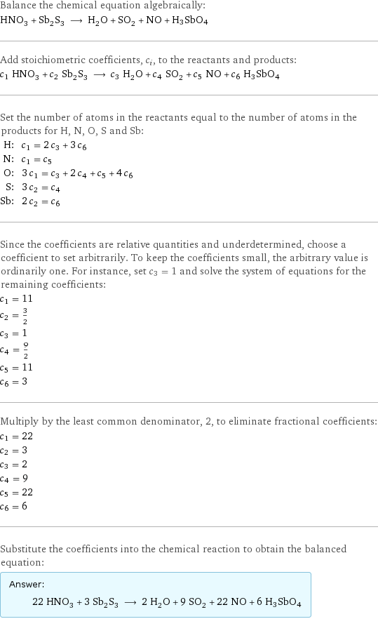 Balance the chemical equation algebraically: HNO_3 + Sb_2S_3 ⟶ H_2O + SO_2 + NO + H3SbO4 Add stoichiometric coefficients, c_i, to the reactants and products: c_1 HNO_3 + c_2 Sb_2S_3 ⟶ c_3 H_2O + c_4 SO_2 + c_5 NO + c_6 H3SbO4 Set the number of atoms in the reactants equal to the number of atoms in the products for H, N, O, S and Sb: H: | c_1 = 2 c_3 + 3 c_6 N: | c_1 = c_5 O: | 3 c_1 = c_3 + 2 c_4 + c_5 + 4 c_6 S: | 3 c_2 = c_4 Sb: | 2 c_2 = c_6 Since the coefficients are relative quantities and underdetermined, choose a coefficient to set arbitrarily. To keep the coefficients small, the arbitrary value is ordinarily one. For instance, set c_3 = 1 and solve the system of equations for the remaining coefficients: c_1 = 11 c_2 = 3/2 c_3 = 1 c_4 = 9/2 c_5 = 11 c_6 = 3 Multiply by the least common denominator, 2, to eliminate fractional coefficients: c_1 = 22 c_2 = 3 c_3 = 2 c_4 = 9 c_5 = 22 c_6 = 6 Substitute the coefficients into the chemical reaction to obtain the balanced equation: Answer: |   | 22 HNO_3 + 3 Sb_2S_3 ⟶ 2 H_2O + 9 SO_2 + 22 NO + 6 H3SbO4