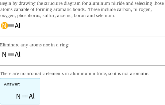 Begin by drawing the structure diagram for aluminum nitride and selecting those atoms capable of forming aromatic bonds. These include carbon, nitrogen, oxygen, phosphorus, sulfur, arsenic, boron and selenium:  Eliminate any atoms not in a ring:  There are no aromatic elements in aluminum nitride, so it is not aromatic: Answer: |   | 