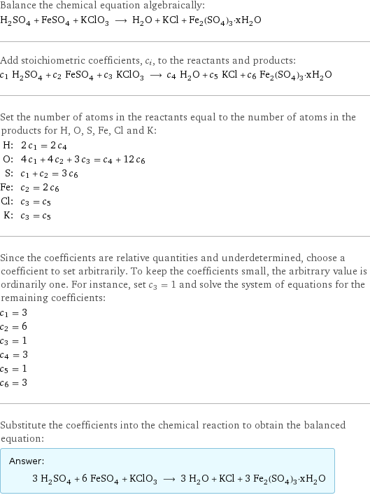 Balance the chemical equation algebraically: H_2SO_4 + FeSO_4 + KClO_3 ⟶ H_2O + KCl + Fe_2(SO_4)_3·xH_2O Add stoichiometric coefficients, c_i, to the reactants and products: c_1 H_2SO_4 + c_2 FeSO_4 + c_3 KClO_3 ⟶ c_4 H_2O + c_5 KCl + c_6 Fe_2(SO_4)_3·xH_2O Set the number of atoms in the reactants equal to the number of atoms in the products for H, O, S, Fe, Cl and K: H: | 2 c_1 = 2 c_4 O: | 4 c_1 + 4 c_2 + 3 c_3 = c_4 + 12 c_6 S: | c_1 + c_2 = 3 c_6 Fe: | c_2 = 2 c_6 Cl: | c_3 = c_5 K: | c_3 = c_5 Since the coefficients are relative quantities and underdetermined, choose a coefficient to set arbitrarily. To keep the coefficients small, the arbitrary value is ordinarily one. For instance, set c_3 = 1 and solve the system of equations for the remaining coefficients: c_1 = 3 c_2 = 6 c_3 = 1 c_4 = 3 c_5 = 1 c_6 = 3 Substitute the coefficients into the chemical reaction to obtain the balanced equation: Answer: |   | 3 H_2SO_4 + 6 FeSO_4 + KClO_3 ⟶ 3 H_2O + KCl + 3 Fe_2(SO_4)_3·xH_2O