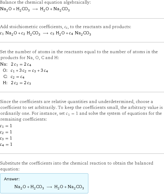 Balance the chemical equation algebraically: Na_2O + H_2CO_3 ⟶ H_2O + Na_2CO_3 Add stoichiometric coefficients, c_i, to the reactants and products: c_1 Na_2O + c_2 H_2CO_3 ⟶ c_3 H_2O + c_4 Na_2CO_3 Set the number of atoms in the reactants equal to the number of atoms in the products for Na, O, C and H: Na: | 2 c_1 = 2 c_4 O: | c_1 + 3 c_2 = c_3 + 3 c_4 C: | c_2 = c_4 H: | 2 c_2 = 2 c_3 Since the coefficients are relative quantities and underdetermined, choose a coefficient to set arbitrarily. To keep the coefficients small, the arbitrary value is ordinarily one. For instance, set c_1 = 1 and solve the system of equations for the remaining coefficients: c_1 = 1 c_2 = 1 c_3 = 1 c_4 = 1 Substitute the coefficients into the chemical reaction to obtain the balanced equation: Answer: |   | Na_2O + H_2CO_3 ⟶ H_2O + Na_2CO_3