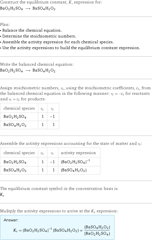 Construct the equilibrium constant, K, expression for: BaO2H2SO4 ⟶ BaSO4H2O2 Plan: • Balance the chemical equation. • Determine the stoichiometric numbers. • Assemble the activity expression for each chemical species. • Use the activity expressions to build the equilibrium constant expression. Write the balanced chemical equation: BaO2H2SO4 ⟶ BaSO4H2O2 Assign stoichiometric numbers, ν_i, using the stoichiometric coefficients, c_i, from the balanced chemical equation in the following manner: ν_i = -c_i for reactants and ν_i = c_i for products: chemical species | c_i | ν_i BaO2H2SO4 | 1 | -1 BaSO4H2O2 | 1 | 1 Assemble the activity expressions accounting for the state of matter and ν_i: chemical species | c_i | ν_i | activity expression BaO2H2SO4 | 1 | -1 | ([BaO2H2SO4])^(-1) BaSO4H2O2 | 1 | 1 | [BaSO4H2O2] The equilibrium constant symbol in the concentration basis is: K_c Mulitply the activity expressions to arrive at the K_c expression: Answer: |   | K_c = ([BaO2H2SO4])^(-1) [BaSO4H2O2] = ([BaSO4H2O2])/([BaO2H2SO4])