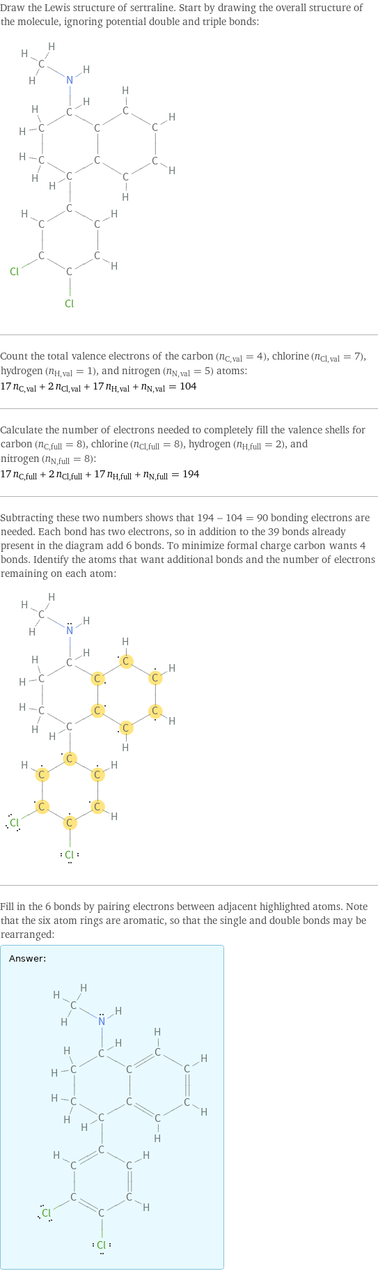 Draw the Lewis structure of sertraline. Start by drawing the overall structure of the molecule, ignoring potential double and triple bonds:  Count the total valence electrons of the carbon (n_C, val = 4), chlorine (n_Cl, val = 7), hydrogen (n_H, val = 1), and nitrogen (n_N, val = 5) atoms: 17 n_C, val + 2 n_Cl, val + 17 n_H, val + n_N, val = 104 Calculate the number of electrons needed to completely fill the valence shells for carbon (n_C, full = 8), chlorine (n_Cl, full = 8), hydrogen (n_H, full = 2), and nitrogen (n_N, full = 8): 17 n_C, full + 2 n_Cl, full + 17 n_H, full + n_N, full = 194 Subtracting these two numbers shows that 194 - 104 = 90 bonding electrons are needed. Each bond has two electrons, so in addition to the 39 bonds already present in the diagram add 6 bonds. To minimize formal charge carbon wants 4 bonds. Identify the atoms that want additional bonds and the number of electrons remaining on each atom:  Fill in the 6 bonds by pairing electrons between adjacent highlighted atoms. Note that the six atom rings are aromatic, so that the single and double bonds may be rearranged: Answer: |   | 