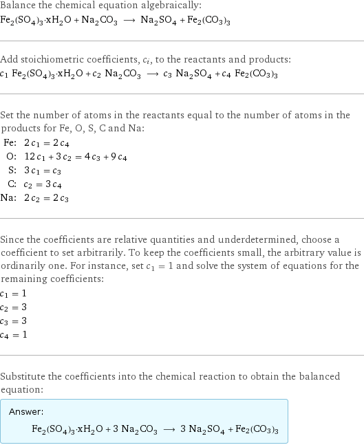 Balance the chemical equation algebraically: Fe_2(SO_4)_3·xH_2O + Na_2CO_3 ⟶ Na_2SO_4 + Fe2(CO3)3 Add stoichiometric coefficients, c_i, to the reactants and products: c_1 Fe_2(SO_4)_3·xH_2O + c_2 Na_2CO_3 ⟶ c_3 Na_2SO_4 + c_4 Fe2(CO3)3 Set the number of atoms in the reactants equal to the number of atoms in the products for Fe, O, S, C and Na: Fe: | 2 c_1 = 2 c_4 O: | 12 c_1 + 3 c_2 = 4 c_3 + 9 c_4 S: | 3 c_1 = c_3 C: | c_2 = 3 c_4 Na: | 2 c_2 = 2 c_3 Since the coefficients are relative quantities and underdetermined, choose a coefficient to set arbitrarily. To keep the coefficients small, the arbitrary value is ordinarily one. For instance, set c_1 = 1 and solve the system of equations for the remaining coefficients: c_1 = 1 c_2 = 3 c_3 = 3 c_4 = 1 Substitute the coefficients into the chemical reaction to obtain the balanced equation: Answer: |   | Fe_2(SO_4)_3·xH_2O + 3 Na_2CO_3 ⟶ 3 Na_2SO_4 + Fe2(CO3)3