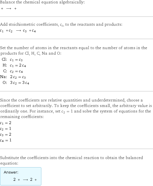 Balance the chemical equation algebraically:  + ⟶ +  Add stoichiometric coefficients, c_i, to the reactants and products: c_1 + c_2 ⟶ c_3 + c_4  Set the number of atoms in the reactants equal to the number of atoms in the products for Cl, H, C, Na and O: Cl: | c_1 = c_3 H: | c_1 = 2 c_4 C: | c_2 = c_4 Na: | 2 c_2 = c_3 O: | 3 c_2 = 3 c_4 Since the coefficients are relative quantities and underdetermined, choose a coefficient to set arbitrarily. To keep the coefficients small, the arbitrary value is ordinarily one. For instance, set c_2 = 1 and solve the system of equations for the remaining coefficients: c_1 = 2 c_2 = 1 c_3 = 2 c_4 = 1 Substitute the coefficients into the chemical reaction to obtain the balanced equation: Answer: |   | 2 + ⟶ 2 + 