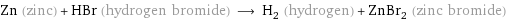 Zn (zinc) + HBr (hydrogen bromide) ⟶ H_2 (hydrogen) + ZnBr_2 (zinc bromide)