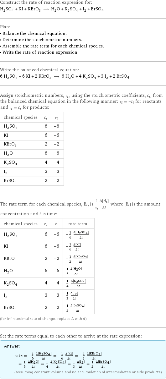 Construct the rate of reaction expression for: H_2SO_4 + KI + KBrO_3 ⟶ H_2O + K_2SO_4 + I_2 + BrSO4 Plan: • Balance the chemical equation. • Determine the stoichiometric numbers. • Assemble the rate term for each chemical species. • Write the rate of reaction expression. Write the balanced chemical equation: 6 H_2SO_4 + 6 KI + 2 KBrO_3 ⟶ 6 H_2O + 4 K_2SO_4 + 3 I_2 + 2 BrSO4 Assign stoichiometric numbers, ν_i, using the stoichiometric coefficients, c_i, from the balanced chemical equation in the following manner: ν_i = -c_i for reactants and ν_i = c_i for products: chemical species | c_i | ν_i H_2SO_4 | 6 | -6 KI | 6 | -6 KBrO_3 | 2 | -2 H_2O | 6 | 6 K_2SO_4 | 4 | 4 I_2 | 3 | 3 BrSO4 | 2 | 2 The rate term for each chemical species, B_i, is 1/ν_i(Δ[B_i])/(Δt) where [B_i] is the amount concentration and t is time: chemical species | c_i | ν_i | rate term H_2SO_4 | 6 | -6 | -1/6 (Δ[H2SO4])/(Δt) KI | 6 | -6 | -1/6 (Δ[KI])/(Δt) KBrO_3 | 2 | -2 | -1/2 (Δ[KBrO3])/(Δt) H_2O | 6 | 6 | 1/6 (Δ[H2O])/(Δt) K_2SO_4 | 4 | 4 | 1/4 (Δ[K2SO4])/(Δt) I_2 | 3 | 3 | 1/3 (Δ[I2])/(Δt) BrSO4 | 2 | 2 | 1/2 (Δ[BrSO4])/(Δt) (for infinitesimal rate of change, replace Δ with d) Set the rate terms equal to each other to arrive at the rate expression: Answer: |   | rate = -1/6 (Δ[H2SO4])/(Δt) = -1/6 (Δ[KI])/(Δt) = -1/2 (Δ[KBrO3])/(Δt) = 1/6 (Δ[H2O])/(Δt) = 1/4 (Δ[K2SO4])/(Δt) = 1/3 (Δ[I2])/(Δt) = 1/2 (Δ[BrSO4])/(Δt) (assuming constant volume and no accumulation of intermediates or side products)