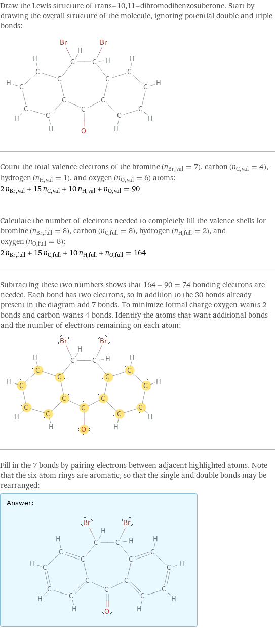 Draw the Lewis structure of trans-10, 11-dibromodibenzosuberone. Start by drawing the overall structure of the molecule, ignoring potential double and triple bonds:  Count the total valence electrons of the bromine (n_Br, val = 7), carbon (n_C, val = 4), hydrogen (n_H, val = 1), and oxygen (n_O, val = 6) atoms: 2 n_Br, val + 15 n_C, val + 10 n_H, val + n_O, val = 90 Calculate the number of electrons needed to completely fill the valence shells for bromine (n_Br, full = 8), carbon (n_C, full = 8), hydrogen (n_H, full = 2), and oxygen (n_O, full = 8): 2 n_Br, full + 15 n_C, full + 10 n_H, full + n_O, full = 164 Subtracting these two numbers shows that 164 - 90 = 74 bonding electrons are needed. Each bond has two electrons, so in addition to the 30 bonds already present in the diagram add 7 bonds. To minimize formal charge oxygen wants 2 bonds and carbon wants 4 bonds. Identify the atoms that want additional bonds and the number of electrons remaining on each atom:  Fill in the 7 bonds by pairing electrons between adjacent highlighted atoms. Note that the six atom rings are aromatic, so that the single and double bonds may be rearranged: Answer: |   | 