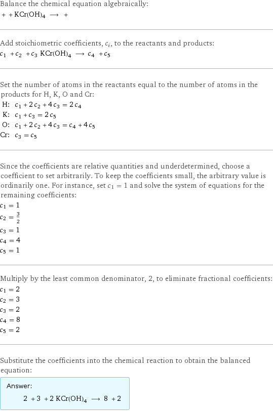 Balance the chemical equation algebraically:  + + KCr(OH)4 ⟶ +  Add stoichiometric coefficients, c_i, to the reactants and products: c_1 + c_2 + c_3 KCr(OH)4 ⟶ c_4 + c_5  Set the number of atoms in the reactants equal to the number of atoms in the products for H, K, O and Cr: H: | c_1 + 2 c_2 + 4 c_3 = 2 c_4 K: | c_1 + c_3 = 2 c_5 O: | c_1 + 2 c_2 + 4 c_3 = c_4 + 4 c_5 Cr: | c_3 = c_5 Since the coefficients are relative quantities and underdetermined, choose a coefficient to set arbitrarily. To keep the coefficients small, the arbitrary value is ordinarily one. For instance, set c_1 = 1 and solve the system of equations for the remaining coefficients: c_1 = 1 c_2 = 3/2 c_3 = 1 c_4 = 4 c_5 = 1 Multiply by the least common denominator, 2, to eliminate fractional coefficients: c_1 = 2 c_2 = 3 c_3 = 2 c_4 = 8 c_5 = 2 Substitute the coefficients into the chemical reaction to obtain the balanced equation: Answer: |   | 2 + 3 + 2 KCr(OH)4 ⟶ 8 + 2 