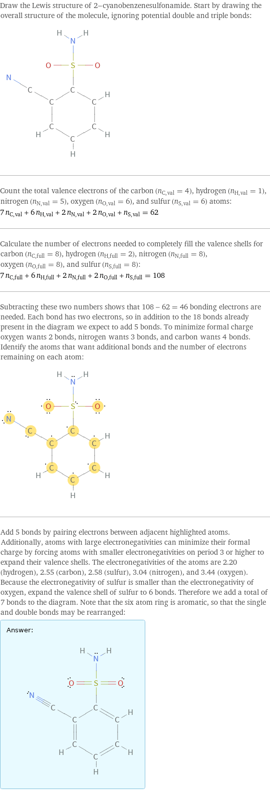 Draw the Lewis structure of 2-cyanobenzenesulfonamide. Start by drawing the overall structure of the molecule, ignoring potential double and triple bonds:  Count the total valence electrons of the carbon (n_C, val = 4), hydrogen (n_H, val = 1), nitrogen (n_N, val = 5), oxygen (n_O, val = 6), and sulfur (n_S, val = 6) atoms: 7 n_C, val + 6 n_H, val + 2 n_N, val + 2 n_O, val + n_S, val = 62 Calculate the number of electrons needed to completely fill the valence shells for carbon (n_C, full = 8), hydrogen (n_H, full = 2), nitrogen (n_N, full = 8), oxygen (n_O, full = 8), and sulfur (n_S, full = 8): 7 n_C, full + 6 n_H, full + 2 n_N, full + 2 n_O, full + n_S, full = 108 Subtracting these two numbers shows that 108 - 62 = 46 bonding electrons are needed. Each bond has two electrons, so in addition to the 18 bonds already present in the diagram we expect to add 5 bonds. To minimize formal charge oxygen wants 2 bonds, nitrogen wants 3 bonds, and carbon wants 4 bonds. Identify the atoms that want additional bonds and the number of electrons remaining on each atom:  Add 5 bonds by pairing electrons between adjacent highlighted atoms. Additionally, atoms with large electronegativities can minimize their formal charge by forcing atoms with smaller electronegativities on period 3 or higher to expand their valence shells. The electronegativities of the atoms are 2.20 (hydrogen), 2.55 (carbon), 2.58 (sulfur), 3.04 (nitrogen), and 3.44 (oxygen). Because the electronegativity of sulfur is smaller than the electronegativity of oxygen, expand the valence shell of sulfur to 6 bonds. Therefore we add a total of 7 bonds to the diagram. Note that the six atom ring is aromatic, so that the single and double bonds may be rearranged: Answer: |   | 