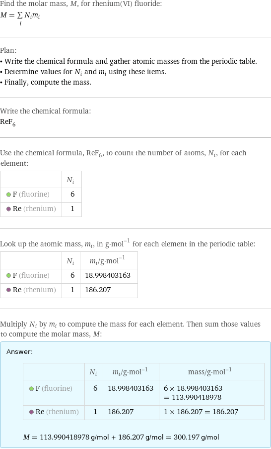 Find the molar mass, M, for rhenium(VI) fluoride: M = sum _iN_im_i Plan: • Write the chemical formula and gather atomic masses from the periodic table. • Determine values for N_i and m_i using these items. • Finally, compute the mass. Write the chemical formula: ReF_6 Use the chemical formula, ReF_6, to count the number of atoms, N_i, for each element:  | N_i  F (fluorine) | 6  Re (rhenium) | 1 Look up the atomic mass, m_i, in g·mol^(-1) for each element in the periodic table:  | N_i | m_i/g·mol^(-1)  F (fluorine) | 6 | 18.998403163  Re (rhenium) | 1 | 186.207 Multiply N_i by m_i to compute the mass for each element. Then sum those values to compute the molar mass, M: Answer: |   | | N_i | m_i/g·mol^(-1) | mass/g·mol^(-1)  F (fluorine) | 6 | 18.998403163 | 6 × 18.998403163 = 113.990418978  Re (rhenium) | 1 | 186.207 | 1 × 186.207 = 186.207  M = 113.990418978 g/mol + 186.207 g/mol = 300.197 g/mol