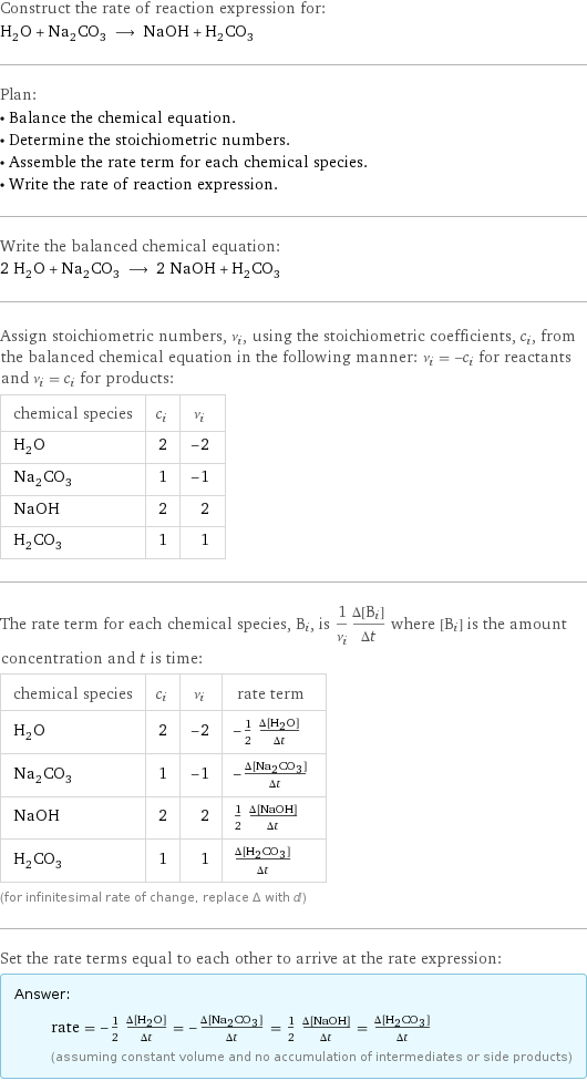 Construct the rate of reaction expression for: H_2O + Na_2CO_3 ⟶ NaOH + H_2CO_3 Plan: • Balance the chemical equation. • Determine the stoichiometric numbers. • Assemble the rate term for each chemical species. • Write the rate of reaction expression. Write the balanced chemical equation: 2 H_2O + Na_2CO_3 ⟶ 2 NaOH + H_2CO_3 Assign stoichiometric numbers, ν_i, using the stoichiometric coefficients, c_i, from the balanced chemical equation in the following manner: ν_i = -c_i for reactants and ν_i = c_i for products: chemical species | c_i | ν_i H_2O | 2 | -2 Na_2CO_3 | 1 | -1 NaOH | 2 | 2 H_2CO_3 | 1 | 1 The rate term for each chemical species, B_i, is 1/ν_i(Δ[B_i])/(Δt) where [B_i] is the amount concentration and t is time: chemical species | c_i | ν_i | rate term H_2O | 2 | -2 | -1/2 (Δ[H2O])/(Δt) Na_2CO_3 | 1 | -1 | -(Δ[Na2CO3])/(Δt) NaOH | 2 | 2 | 1/2 (Δ[NaOH])/(Δt) H_2CO_3 | 1 | 1 | (Δ[H2CO3])/(Δt) (for infinitesimal rate of change, replace Δ with d) Set the rate terms equal to each other to arrive at the rate expression: Answer: |   | rate = -1/2 (Δ[H2O])/(Δt) = -(Δ[Na2CO3])/(Δt) = 1/2 (Δ[NaOH])/(Δt) = (Δ[H2CO3])/(Δt) (assuming constant volume and no accumulation of intermediates or side products)