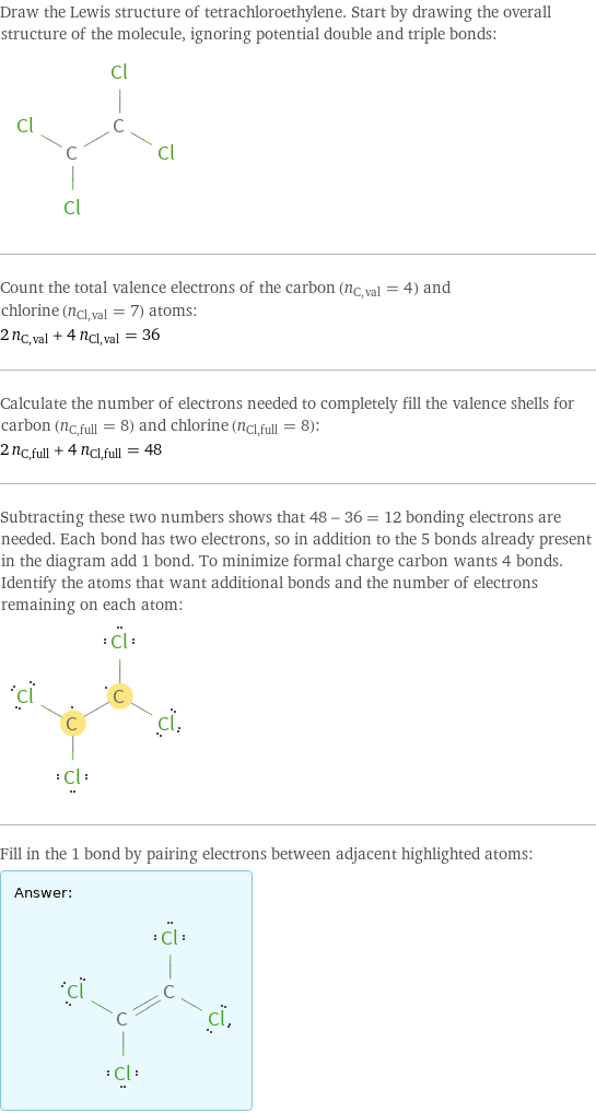 Draw the Lewis structure of tetrachloroethylene. Start by drawing the overall structure of the molecule, ignoring potential double and triple bonds:  Count the total valence electrons of the carbon (n_C, val = 4) and chlorine (n_Cl, val = 7) atoms: 2 n_C, val + 4 n_Cl, val = 36 Calculate the number of electrons needed to completely fill the valence shells for carbon (n_C, full = 8) and chlorine (n_Cl, full = 8): 2 n_C, full + 4 n_Cl, full = 48 Subtracting these two numbers shows that 48 - 36 = 12 bonding electrons are needed. Each bond has two electrons, so in addition to the 5 bonds already present in the diagram add 1 bond. To minimize formal charge carbon wants 4 bonds. Identify the atoms that want additional bonds and the number of electrons remaining on each atom:  Fill in the 1 bond by pairing electrons between adjacent highlighted atoms: Answer: |   | 