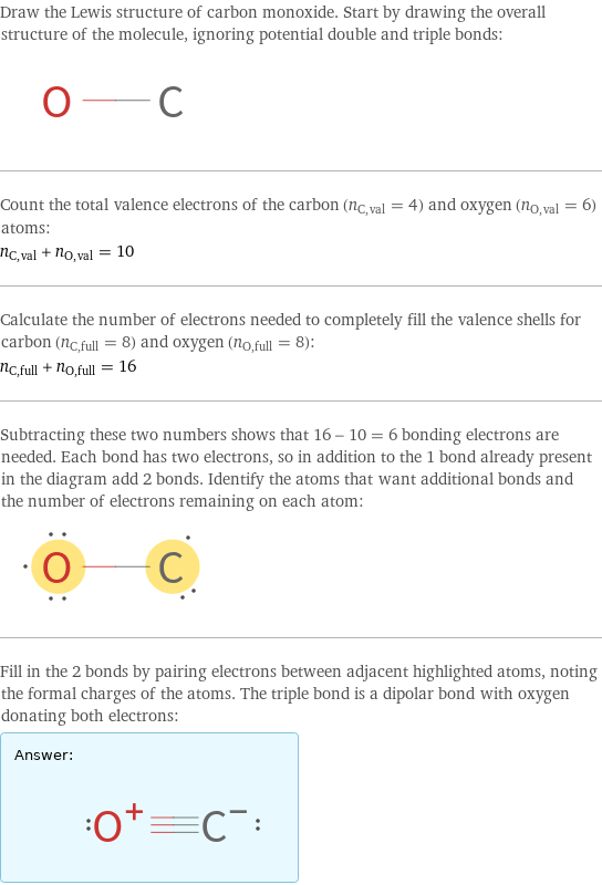Draw the Lewis structure of carbon monoxide. Start by drawing the overall structure of the molecule, ignoring potential double and triple bonds:  Count the total valence electrons of the carbon (n_C, val = 4) and oxygen (n_O, val = 6) atoms: n_C, val + n_O, val = 10 Calculate the number of electrons needed to completely fill the valence shells for carbon (n_C, full = 8) and oxygen (n_O, full = 8): n_C, full + n_O, full = 16 Subtracting these two numbers shows that 16 - 10 = 6 bonding electrons are needed. Each bond has two electrons, so in addition to the 1 bond already present in the diagram add 2 bonds. Identify the atoms that want additional bonds and the number of electrons remaining on each atom:  Fill in the 2 bonds by pairing electrons between adjacent highlighted atoms, noting the formal charges of the atoms. The triple bond is a dipolar bond with oxygen donating both electrons: Answer: |   | 