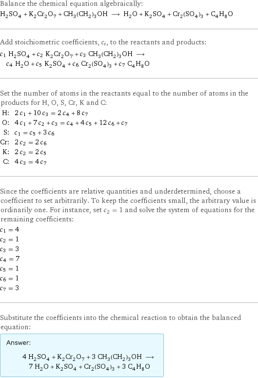 Balance the chemical equation algebraically: H_2SO_4 + K_2Cr_2O_7 + CH_3(CH_2)_3OH ⟶ H_2O + K_2SO_4 + Cr_2(SO_4)_3 + C_4H_8O Add stoichiometric coefficients, c_i, to the reactants and products: c_1 H_2SO_4 + c_2 K_2Cr_2O_7 + c_3 CH_3(CH_2)_3OH ⟶ c_4 H_2O + c_5 K_2SO_4 + c_6 Cr_2(SO_4)_3 + c_7 C_4H_8O Set the number of atoms in the reactants equal to the number of atoms in the products for H, O, S, Cr, K and C: H: | 2 c_1 + 10 c_3 = 2 c_4 + 8 c_7 O: | 4 c_1 + 7 c_2 + c_3 = c_4 + 4 c_5 + 12 c_6 + c_7 S: | c_1 = c_5 + 3 c_6 Cr: | 2 c_2 = 2 c_6 K: | 2 c_2 = 2 c_5 C: | 4 c_3 = 4 c_7 Since the coefficients are relative quantities and underdetermined, choose a coefficient to set arbitrarily. To keep the coefficients small, the arbitrary value is ordinarily one. For instance, set c_2 = 1 and solve the system of equations for the remaining coefficients: c_1 = 4 c_2 = 1 c_3 = 3 c_4 = 7 c_5 = 1 c_6 = 1 c_7 = 3 Substitute the coefficients into the chemical reaction to obtain the balanced equation: Answer: |   | 4 H_2SO_4 + K_2Cr_2O_7 + 3 CH_3(CH_2)_3OH ⟶ 7 H_2O + K_2SO_4 + Cr_2(SO_4)_3 + 3 C_4H_8O