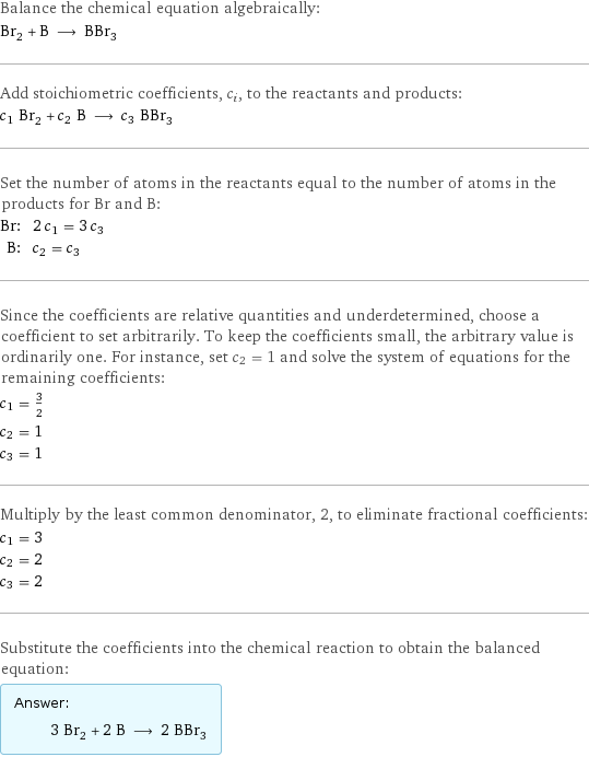 Balance the chemical equation algebraically: Br_2 + B ⟶ BBr_3 Add stoichiometric coefficients, c_i, to the reactants and products: c_1 Br_2 + c_2 B ⟶ c_3 BBr_3 Set the number of atoms in the reactants equal to the number of atoms in the products for Br and B: Br: | 2 c_1 = 3 c_3 B: | c_2 = c_3 Since the coefficients are relative quantities and underdetermined, choose a coefficient to set arbitrarily. To keep the coefficients small, the arbitrary value is ordinarily one. For instance, set c_2 = 1 and solve the system of equations for the remaining coefficients: c_1 = 3/2 c_2 = 1 c_3 = 1 Multiply by the least common denominator, 2, to eliminate fractional coefficients: c_1 = 3 c_2 = 2 c_3 = 2 Substitute the coefficients into the chemical reaction to obtain the balanced equation: Answer: |   | 3 Br_2 + 2 B ⟶ 2 BBr_3