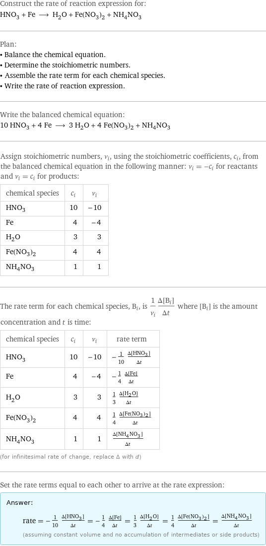 Construct the rate of reaction expression for: HNO_3 + Fe ⟶ H_2O + Fe(NO_3)_2 + NH_4NO_3 Plan: • Balance the chemical equation. • Determine the stoichiometric numbers. • Assemble the rate term for each chemical species. • Write the rate of reaction expression. Write the balanced chemical equation: 10 HNO_3 + 4 Fe ⟶ 3 H_2O + 4 Fe(NO_3)_2 + NH_4NO_3 Assign stoichiometric numbers, ν_i, using the stoichiometric coefficients, c_i, from the balanced chemical equation in the following manner: ν_i = -c_i for reactants and ν_i = c_i for products: chemical species | c_i | ν_i HNO_3 | 10 | -10 Fe | 4 | -4 H_2O | 3 | 3 Fe(NO_3)_2 | 4 | 4 NH_4NO_3 | 1 | 1 The rate term for each chemical species, B_i, is 1/ν_i(Δ[B_i])/(Δt) where [B_i] is the amount concentration and t is time: chemical species | c_i | ν_i | rate term HNO_3 | 10 | -10 | -1/10 (Δ[HNO3])/(Δt) Fe | 4 | -4 | -1/4 (Δ[Fe])/(Δt) H_2O | 3 | 3 | 1/3 (Δ[H2O])/(Δt) Fe(NO_3)_2 | 4 | 4 | 1/4 (Δ[Fe(NO3)2])/(Δt) NH_4NO_3 | 1 | 1 | (Δ[NH4NO3])/(Δt) (for infinitesimal rate of change, replace Δ with d) Set the rate terms equal to each other to arrive at the rate expression: Answer: |   | rate = -1/10 (Δ[HNO3])/(Δt) = -1/4 (Δ[Fe])/(Δt) = 1/3 (Δ[H2O])/(Δt) = 1/4 (Δ[Fe(NO3)2])/(Δt) = (Δ[NH4NO3])/(Δt) (assuming constant volume and no accumulation of intermediates or side products)