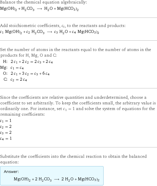 Balance the chemical equation algebraically: Mg(OH)_2 + H_2CO_3 ⟶ H_2O + Mg(HCO3)2 Add stoichiometric coefficients, c_i, to the reactants and products: c_1 Mg(OH)_2 + c_2 H_2CO_3 ⟶ c_3 H_2O + c_4 Mg(HCO3)2 Set the number of atoms in the reactants equal to the number of atoms in the products for H, Mg, O and C: H: | 2 c_1 + 2 c_2 = 2 c_3 + 2 c_4 Mg: | c_1 = c_4 O: | 2 c_1 + 3 c_2 = c_3 + 6 c_4 C: | c_2 = 2 c_4 Since the coefficients are relative quantities and underdetermined, choose a coefficient to set arbitrarily. To keep the coefficients small, the arbitrary value is ordinarily one. For instance, set c_1 = 1 and solve the system of equations for the remaining coefficients: c_1 = 1 c_2 = 2 c_3 = 2 c_4 = 1 Substitute the coefficients into the chemical reaction to obtain the balanced equation: Answer: |   | Mg(OH)_2 + 2 H_2CO_3 ⟶ 2 H_2O + Mg(HCO3)2