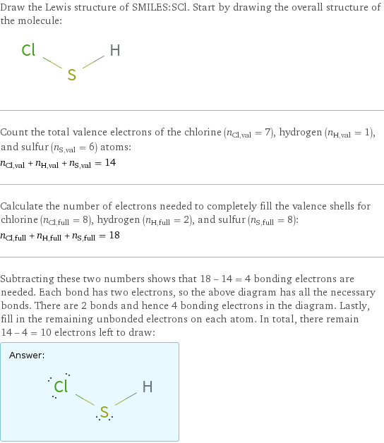 Draw the Lewis structure of SMILES:SCl. Start by drawing the overall structure of the molecule:  Count the total valence electrons of the chlorine (n_Cl, val = 7), hydrogen (n_H, val = 1), and sulfur (n_S, val = 6) atoms: n_Cl, val + n_H, val + n_S, val = 14 Calculate the number of electrons needed to completely fill the valence shells for chlorine (n_Cl, full = 8), hydrogen (n_H, full = 2), and sulfur (n_S, full = 8): n_Cl, full + n_H, full + n_S, full = 18 Subtracting these two numbers shows that 18 - 14 = 4 bonding electrons are needed. Each bond has two electrons, so the above diagram has all the necessary bonds. There are 2 bonds and hence 4 bonding electrons in the diagram. Lastly, fill in the remaining unbonded electrons on each atom. In total, there remain 14 - 4 = 10 electrons left to draw: Answer: |   | 