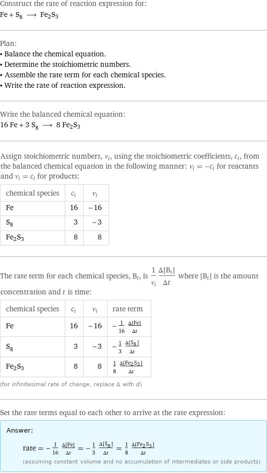 Construct the rate of reaction expression for: Fe + S_8 ⟶ Fe2S3 Plan: • Balance the chemical equation. • Determine the stoichiometric numbers. • Assemble the rate term for each chemical species. • Write the rate of reaction expression. Write the balanced chemical equation: 16 Fe + 3 S_8 ⟶ 8 Fe2S3 Assign stoichiometric numbers, ν_i, using the stoichiometric coefficients, c_i, from the balanced chemical equation in the following manner: ν_i = -c_i for reactants and ν_i = c_i for products: chemical species | c_i | ν_i Fe | 16 | -16 S_8 | 3 | -3 Fe2S3 | 8 | 8 The rate term for each chemical species, B_i, is 1/ν_i(Δ[B_i])/(Δt) where [B_i] is the amount concentration and t is time: chemical species | c_i | ν_i | rate term Fe | 16 | -16 | -1/16 (Δ[Fe])/(Δt) S_8 | 3 | -3 | -1/3 (Δ[S8])/(Δt) Fe2S3 | 8 | 8 | 1/8 (Δ[Fe2S3])/(Δt) (for infinitesimal rate of change, replace Δ with d) Set the rate terms equal to each other to arrive at the rate expression: Answer: |   | rate = -1/16 (Δ[Fe])/(Δt) = -1/3 (Δ[S8])/(Δt) = 1/8 (Δ[Fe2S3])/(Δt) (assuming constant volume and no accumulation of intermediates or side products)