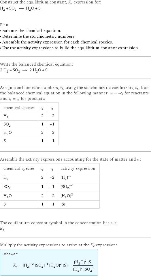 Construct the equilibrium constant, K, expression for: H_2 + SO_2 ⟶ H_2O + S Plan: • Balance the chemical equation. • Determine the stoichiometric numbers. • Assemble the activity expression for each chemical species. • Use the activity expressions to build the equilibrium constant expression. Write the balanced chemical equation: 2 H_2 + SO_2 ⟶ 2 H_2O + S Assign stoichiometric numbers, ν_i, using the stoichiometric coefficients, c_i, from the balanced chemical equation in the following manner: ν_i = -c_i for reactants and ν_i = c_i for products: chemical species | c_i | ν_i H_2 | 2 | -2 SO_2 | 1 | -1 H_2O | 2 | 2 S | 1 | 1 Assemble the activity expressions accounting for the state of matter and ν_i: chemical species | c_i | ν_i | activity expression H_2 | 2 | -2 | ([H2])^(-2) SO_2 | 1 | -1 | ([SO2])^(-1) H_2O | 2 | 2 | ([H2O])^2 S | 1 | 1 | [S] The equilibrium constant symbol in the concentration basis is: K_c Mulitply the activity expressions to arrive at the K_c expression: Answer: |   | K_c = ([H2])^(-2) ([SO2])^(-1) ([H2O])^2 [S] = (([H2O])^2 [S])/(([H2])^2 [SO2])