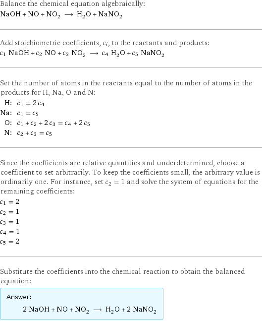 Balance the chemical equation algebraically: NaOH + NO + NO_2 ⟶ H_2O + NaNO_2 Add stoichiometric coefficients, c_i, to the reactants and products: c_1 NaOH + c_2 NO + c_3 NO_2 ⟶ c_4 H_2O + c_5 NaNO_2 Set the number of atoms in the reactants equal to the number of atoms in the products for H, Na, O and N: H: | c_1 = 2 c_4 Na: | c_1 = c_5 O: | c_1 + c_2 + 2 c_3 = c_4 + 2 c_5 N: | c_2 + c_3 = c_5 Since the coefficients are relative quantities and underdetermined, choose a coefficient to set arbitrarily. To keep the coefficients small, the arbitrary value is ordinarily one. For instance, set c_2 = 1 and solve the system of equations for the remaining coefficients: c_1 = 2 c_2 = 1 c_3 = 1 c_4 = 1 c_5 = 2 Substitute the coefficients into the chemical reaction to obtain the balanced equation: Answer: |   | 2 NaOH + NO + NO_2 ⟶ H_2O + 2 NaNO_2