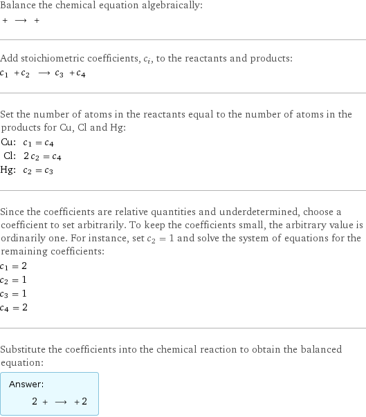 Balance the chemical equation algebraically:  + ⟶ +  Add stoichiometric coefficients, c_i, to the reactants and products: c_1 + c_2 ⟶ c_3 + c_4  Set the number of atoms in the reactants equal to the number of atoms in the products for Cu, Cl and Hg: Cu: | c_1 = c_4 Cl: | 2 c_2 = c_4 Hg: | c_2 = c_3 Since the coefficients are relative quantities and underdetermined, choose a coefficient to set arbitrarily. To keep the coefficients small, the arbitrary value is ordinarily one. For instance, set c_2 = 1 and solve the system of equations for the remaining coefficients: c_1 = 2 c_2 = 1 c_3 = 1 c_4 = 2 Substitute the coefficients into the chemical reaction to obtain the balanced equation: Answer: |   | 2 + ⟶ + 2 