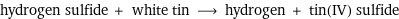 hydrogen sulfide + white tin ⟶ hydrogen + tin(IV) sulfide