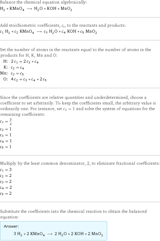 Balance the chemical equation algebraically: H_2 + KMnO_4 ⟶ H_2O + KOH + MnO_2 Add stoichiometric coefficients, c_i, to the reactants and products: c_1 H_2 + c_2 KMnO_4 ⟶ c_3 H_2O + c_4 KOH + c_5 MnO_2 Set the number of atoms in the reactants equal to the number of atoms in the products for H, K, Mn and O: H: | 2 c_1 = 2 c_3 + c_4 K: | c_2 = c_4 Mn: | c_2 = c_5 O: | 4 c_2 = c_3 + c_4 + 2 c_5 Since the coefficients are relative quantities and underdetermined, choose a coefficient to set arbitrarily. To keep the coefficients small, the arbitrary value is ordinarily one. For instance, set c_2 = 1 and solve the system of equations for the remaining coefficients: c_1 = 3/2 c_2 = 1 c_3 = 1 c_4 = 1 c_5 = 1 Multiply by the least common denominator, 2, to eliminate fractional coefficients: c_1 = 3 c_2 = 2 c_3 = 2 c_4 = 2 c_5 = 2 Substitute the coefficients into the chemical reaction to obtain the balanced equation: Answer: |   | 3 H_2 + 2 KMnO_4 ⟶ 2 H_2O + 2 KOH + 2 MnO_2