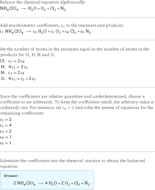 Balance the chemical equation algebraically: NH_4ClO_4 ⟶ H_2O + O_2 + Cl_2 + N_2 Add stoichiometric coefficients, c_i, to the reactants and products: c_1 NH_4ClO_4 ⟶ c_2 H_2O + c_3 O_2 + c_4 Cl_2 + c_5 N_2 Set the number of atoms in the reactants equal to the number of atoms in the products for Cl, H, N and O: Cl: | c_1 = 2 c_4 H: | 4 c_1 = 2 c_2 N: | c_1 = 2 c_5 O: | 4 c_1 = c_2 + 2 c_3 Since the coefficients are relative quantities and underdetermined, choose a coefficient to set arbitrarily. To keep the coefficients small, the arbitrary value is ordinarily one. For instance, set c_4 = 1 and solve the system of equations for the remaining coefficients: c_1 = 2 c_2 = 4 c_3 = 2 c_4 = 1 c_5 = 1 Substitute the coefficients into the chemical reaction to obtain the balanced equation: Answer: |   | 2 NH_4ClO_4 ⟶ 4 H_2O + 2 O_2 + Cl_2 + N_2