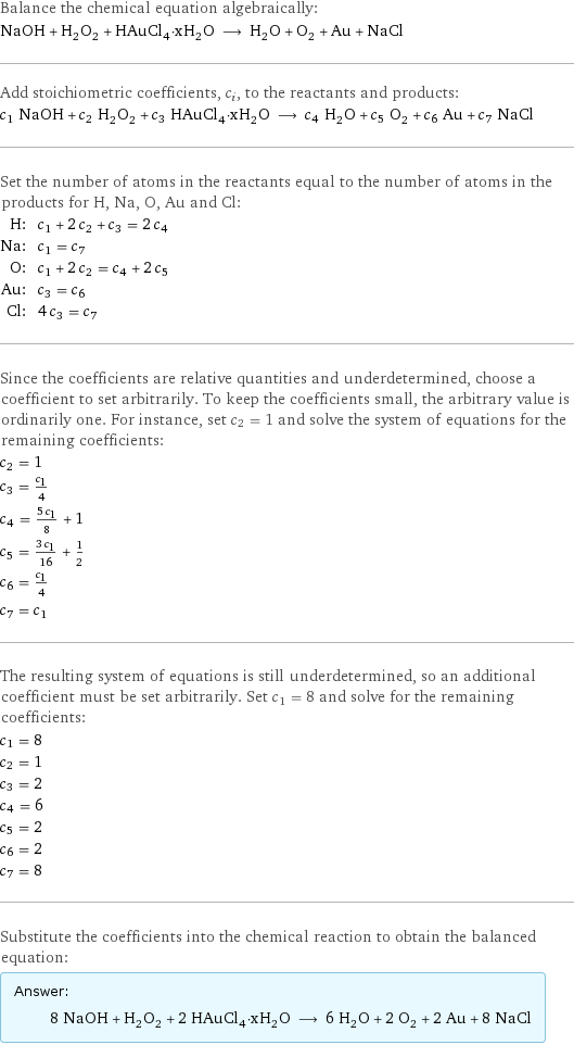 Balance the chemical equation algebraically: NaOH + H_2O_2 + HAuCl_4·xH_2O ⟶ H_2O + O_2 + Au + NaCl Add stoichiometric coefficients, c_i, to the reactants and products: c_1 NaOH + c_2 H_2O_2 + c_3 HAuCl_4·xH_2O ⟶ c_4 H_2O + c_5 O_2 + c_6 Au + c_7 NaCl Set the number of atoms in the reactants equal to the number of atoms in the products for H, Na, O, Au and Cl: H: | c_1 + 2 c_2 + c_3 = 2 c_4 Na: | c_1 = c_7 O: | c_1 + 2 c_2 = c_4 + 2 c_5 Au: | c_3 = c_6 Cl: | 4 c_3 = c_7 Since the coefficients are relative quantities and underdetermined, choose a coefficient to set arbitrarily. To keep the coefficients small, the arbitrary value is ordinarily one. For instance, set c_2 = 1 and solve the system of equations for the remaining coefficients: c_2 = 1 c_3 = c_1/4 c_4 = (5 c_1)/8 + 1 c_5 = (3 c_1)/16 + 1/2 c_6 = c_1/4 c_7 = c_1 The resulting system of equations is still underdetermined, so an additional coefficient must be set arbitrarily. Set c_1 = 8 and solve for the remaining coefficients: c_1 = 8 c_2 = 1 c_3 = 2 c_4 = 6 c_5 = 2 c_6 = 2 c_7 = 8 Substitute the coefficients into the chemical reaction to obtain the balanced equation: Answer: |   | 8 NaOH + H_2O_2 + 2 HAuCl_4·xH_2O ⟶ 6 H_2O + 2 O_2 + 2 Au + 8 NaCl