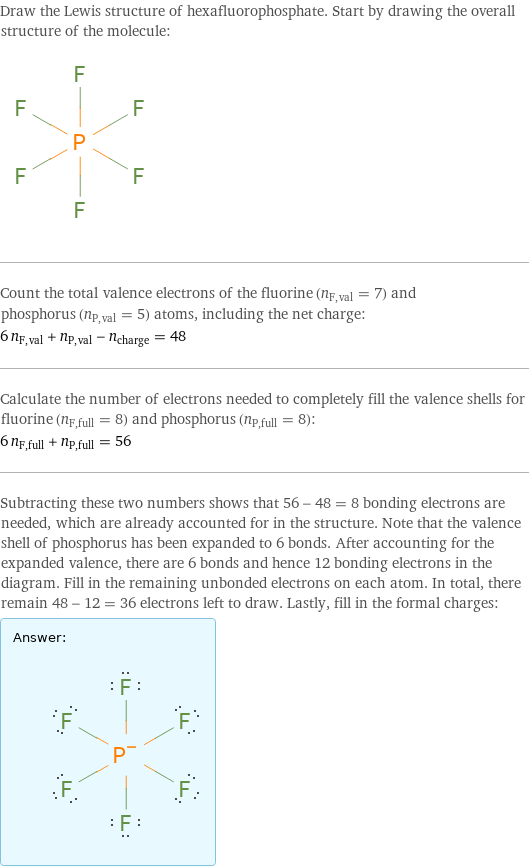 Draw the Lewis structure of hexafluorophosphate. Start by drawing the overall structure of the molecule:  Count the total valence electrons of the fluorine (n_F, val = 7) and phosphorus (n_P, val = 5) atoms, including the net charge: 6 n_F, val + n_P, val - n_charge = 48 Calculate the number of electrons needed to completely fill the valence shells for fluorine (n_F, full = 8) and phosphorus (n_P, full = 8): 6 n_F, full + n_P, full = 56 Subtracting these two numbers shows that 56 - 48 = 8 bonding electrons are needed, which are already accounted for in the structure. Note that the valence shell of phosphorus has been expanded to 6 bonds. After accounting for the expanded valence, there are 6 bonds and hence 12 bonding electrons in the diagram. Fill in the remaining unbonded electrons on each atom. In total, there remain 48 - 12 = 36 electrons left to draw. Lastly, fill in the formal charges: Answer: |   | 